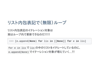 リスト内包表記で（無限）ループ
リスト内包表記のイテレーション対象は
実はループ内で更新できるのだ！！！！
>>> [e.append(None) for lis in [[None]] for e in lis]
for e in lis で lis の中のリストをイテレートしているのに、
e.append(None) でイテーレション対象が増えていく…！！
 