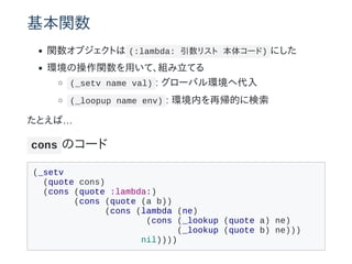 基本関数
関数オブジェクトは (:lambda: 引数リスト 本体コード) にした
環境の操作関数を用いて、組み立てる
(_setv name val) : グローバル環境へ代入
(_loopup name env) : 環境内を再帰的に検索
たとえば…
cons のコード
(_setv
(quote cons)
(cons (quote :lambda:)
(cons (quote (a b))
(cons (lambda (ne)
(cons (_lookup (quote a) ne)
(_lookup (quote b) ne)))
nil))))
 