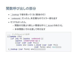 関数呼び出しの部分
_lookup で値を取ってくる（最後の行）
:unbound: だったら、未定義なのでエラー値を返す
そうでなかったら、
関数の引数より新しい環境を作り ( _bind のあたり)、
本体関数にそれを渡して呼び出す
;;; さっきのevalより抜粋
((lambda (fn)
(if (eq fn (quote :unbound:))
(quote :undefined-op:)
((car (cdr (cdr fn)))
(cons env (cons (_bind (car (cdr fn))
(cdr form) env) nil)))))
(_lookup (car form) env))))))))))
 