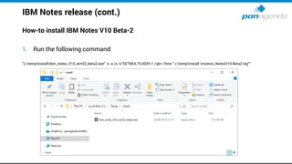 IBM Notes release (cont.)
How-to install IBM Notes V10 Beta-2
1. Run the following command:
”c:tempInstallibm_notes_V10_win32_beta2.exe" -s -a /s /v"SETMULTIUSER=1 /qb+ /lime " c:tempInstall msiinst_NotesV10-Beta2.log"“
 