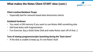 What makes the Notes Client START slow (cont.)
Client crashes/database fixups
• Especially bad for network based data directories clients
Outdated Hardware
• You need >4 GB memory if you want to use Notes AND something else
• Old fixed disks with fragmentation
• Fun Exercise: Buy a Solid State Disk and make Notes start off of that ;-)
Tons of startup programs/scripts launching during the “boot storm”
• If the disk is unable to keep up, it‘s not Notes' fault
 