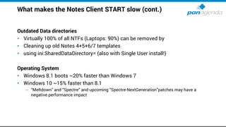 What makes the Notes Client START slow (cont.)
Outdated Data directories
• Virtually 100% of all NTFs (Laptops: 90%) can be removed by
• Cleaning up old Notes 4+5+6/7 templates
• using ini:SharedDataDirectory= (also with Single User install!)
Operating System
• Windows 8.1 boots ~20% faster than Windows 7
• Windows 10 ~15% faster than 8.1
– “Meltdown” and “Spectre” and upcoming “Spectre-NextGeneration”patches may have a
negative performance impact
 