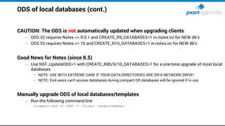 ODS of local databases (cont.)
CAUTION: The ODS is not automatically updated when upgrading clients
– ODS 52 requires Notes >= 9.0.1 and CREATE_R9_DATABASES=1 in notes.ini for NEW db’s
– ODS 53 requires Notes >= 10 and CREATE_R10_DATABASES=1 in notes.ini for NEW db's
Good News for Notes (since 8.5)
– Use NSF_UpdateODS=1 with CREATE_R85/9/10_DATABASES=1 for a one-time upgrade of most local
databases
• NOTE: USE WITH EXTREME CARE IF YOUR DATA DIRECTORIES ARE ON A NETWORK DRIVE!
• NOTE: End users can't access databases during compact OR databases will be ignored if in use
Manually upgrade ODS of local databases/templates
– Run the following command line:
ncompact.exe -C -ODS -* -Client -UpdateIndexes
 