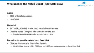 What makes the Notes Client PERFORM slow
Again
• ODS of local databases
• Hardware
Notes.ini
• EXTMGR_ADDINS = (not just) local virus scanners
• Disable Notes “plugins“ like virus scanners etc.
– They increase Network traffic by up to 200 – 250%!
Data directory on the network vs. fixed disk
• Disk performance is the #1 bottleneck
– think SSD vs. normal HDD ; 7.200rpm vs. 5.400rpm ; network drive vs. local fixed disk
 