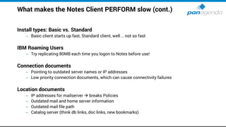 What makes the Notes Client PERFORM slow (cont.)
Install types: Basic vs. Standard
– Basic client starts up fast, Standard client, well … not so fast
IBM Roaming Users
– Try replicating 80MB each time you logon to Notes before use!
Connection documents
– Pointing to outdated server names or IP addresses
– Low priority connection documents, which can cause connectivity failures
Location documents
– IP addresses for mailserver  breaks Policies
– Outdated mail and home server information
– Outdated mail file path
– Catalog server (think db links, doc links, new bookmarks)
 