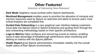 © 2018 SPLUNK INC.
Other Features!
Selection of Interesting New Releases!
▶ Dark Mode heightens visual contrast within Splunk dashboards.
▶ Workload Management enables users to prioritize the allocation of compute and
memory resources used by Splunk on searches and alerts to ensure users’ most
critical analytics are completed first.
▶ Guided Data Onboarding is a new graphical user interface helping customers
move data into Splunk Cloud or Splunk Enterprise and guiding them through the
best onboarding methodology based on their specific architecture.
▶ Logs to Metrics helps configure and convert log events to metrics, enabling
users to take advantage of breakthrough performance when monitoring and
alerting on metrics with the Splunk platform.
▶ Health Report gives Splunk administrators immediate visibility into the overall
health status of their Splunk environments.
 
