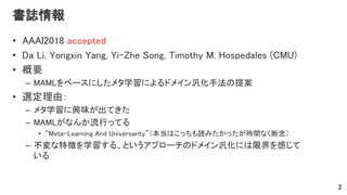 書誌情報
• AAAI2018 accepted
• Da Li, Yongxin Yang, Yi-Zhe Song, Timothy M. Hospedales (CMU)
• 概要
– MAMLをベースにしたメタ学習によるドメイン汎化手法の提案
• 選定理由：
– メタ学習に興味が出てきた
– MAMLがなんか流行ってる
• “Meta-Learning And Universarity”（本当はこっちも読みたかったが時間なく断念）
– 不変な特徴を学習する、というアプローチのドメイン汎化には限界を感じて
いる
2
 