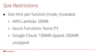 Size Restrictions
● Size limit per function (node_modules)
○ AWS Lambda: 50MB
○ Azure Functions: None (*)
○ Google Cloud: 100MB zipped, 500MB
unzipped
 
