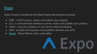 Expo
Suite of tools to accelerate the React Native development process
● XDE - a GUI to serve, share, and publish your projects
● CLI - a command-line interface to serve, share, and publish your projects
● Client - runs your projects on your phone while developing
● SDK - bundles and exposes cross-platform libraries and APIs
● Snack - React Native online code editor
 