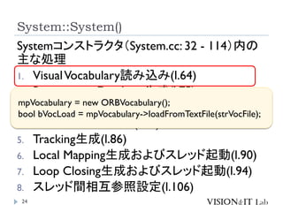 System::System()
24
Systemコンストラクタ（System.cc: 32 - 114）内の
主な処理
1. VisualVocabulary読み込み(l.64)
2. Recognition Database生成(l.75)
3. Map生成(l.78)
4. 結果表示画面生成(l.81)
5. Tracking生成(l.86)
6. Local Mapping生成およびスレッド起動(l.90)
7. Loop Closing生成およびスレッド起動(l.94)
8. スレッド間相互参照設定(l.106)
mpVocabulary = new ORBVocabulary();
bool bVocLoad = mpVocabulary->loadFromTextFile(strVocFile);
 