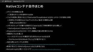 　17．自作せよ！　Nativeコンテナ
Nativeコンテナ自作まとめ
• ポインタの理解は必須
• C言語のポインタを習得すればOK
• ジョブの使用に限定することでNativeSetThreadIndexによるスレッドセーフが容易に実現
• 汎用的に作る場合lock-freeアルゴリズム（後述）の理解も必要
• 事実上lockは使えない
• メモリをスレッドで分離する実装だとCapacityなどで事前確保するのは難しい
• NativeQueueにCapacityがない理由
• DisposeSentinelなどのセーフティ機構は可能な限り取り入れる
• 積極的にTestを書こう
• レースコンディションを確認するためのtorture testは必須
• Test RunnerのEditModeでもジョブが動作する（！）
• 始める際にはサンプルを参照：
• https://github.com/Unity-Technologies/EntityComponentSystemSamples/blob/master/Samples/Assets/NativeCounterDemo/NativeCounter.cs
•実装が見えているNativeQueue.csなども参考になる
•NativeArrayは公開ソースコードで UnityCsReference/Runtime/Export/NativeArray/NativeArray.cs
 