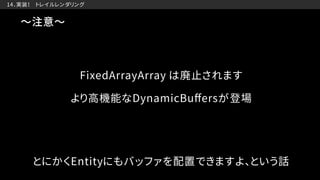　14．実装！　トレイルレンダリング
〜注意〜
より高機能なDynamicBuﬀersが登場
FixedArrayArray は廃止されます
とにかくEntityにもバッファを配置できますよ、という話
 