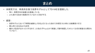 まとめ
• 本研究では，時系列を扱う世界モデルとしてTD-VAEを提案した．
– 特に，時間方向の抽象化を意識している．
– arXiv版ではあまり強調されていなかった気がする．
• 感想：
– 世界モデルにおいて「時間を抽象化」できるようになった初めての研究（ICLR的には結構受けそう）
– 個人的にはGQNよりも好き．
– 細かい記述がなかったりするので，とりあえずPixyzとかで実装して動作確認してみたい（公式の実装は公開され
ていない）．
28
 
