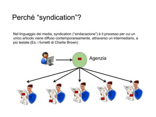 Perché “syndication”?
14
Agenzia
Nel linguaggio dei media, syndication (“sindacazione”) è il processo per cui un
unico articolo viene diffuso contemporaneamente, attraverso un intermediario, a
più testate (Es. i fumetti di Charlie Brown)
 