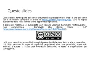 Queste slides
Queste slides fanno parte del corso “Strumenti e applicazioni del Web”. Il sito del corso,
con il materiale completo, si trova in https://gvizzari.hopto.org/wp/. Data la rapida
evoluzione della rete, il corso viene aggiornato ogni anno.
Il presente materiale è pubblicato con licenza Creative Commons “Attribuzione -
Non commerciale - Condividi allo stesso modo – 3.0”
(http://creativecommons.org/licenses/by-nc-sa/3.0/it/deed.it ):
La licenza non si estende alle immagini provenienti da altre fonti e alle screen shot, i
cui diritti restano in capo ai rispettivi proprietari, che, ove possibile, sono stati
indicati. L'autore si scusa per eventuali omissioni, e resta a disposizione per
correggerle.
 