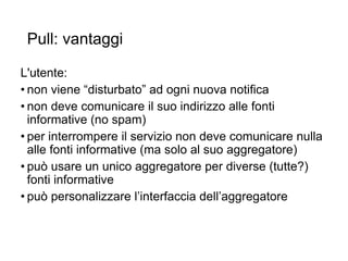 Pull: vantaggi
L'utente:
• non viene “disturbato” ad ogni nuova notifica
• non deve comunicare il suo indirizzo alle fonti
informative (no spam)
• per interrompere il servizio non deve comunicare nulla
alle fonti informative (ma solo al suo aggregatore)
• può usare un unico aggregatore per diverse (tutte?)
fonti informative
• può personalizzare l’interfaccia dell’aggregatore
7
 