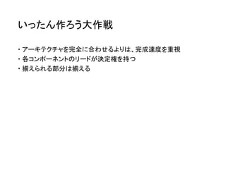 いったん作ろう大作戦
 アーキテクチャを完全に合わせるよりは、完成速度を重視
 各コンポーネントのリードが決定権を持つ
 揃えられる部分は揃える
 