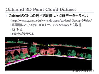 Oakland 3D Point Cloud Dataset
 OaklandのCMUの周りで取得した点群データ＋ラベル
http://www.cs.cmu.edu/~vmr/datasets/oakland_3d/cvpr09/doc/
車両脇にとりつけたSICK LMS Laser Scannerから取得
1.61M点
44カテゴリラベル
 