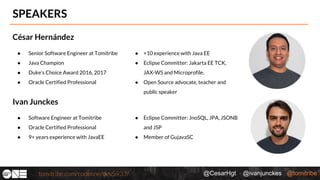 @CesarHgt @ivanjunckes @tomitribe
SPEAKERS
César Hernández
● Senior Software Engineer at Tomitribe
● Java Champion
● Duke’s Choice Award 2016, 2017
● Oracle Certified Professional
● +10 experience with Java EE
● Eclipse Committer: Jakarta EE TCK,
JAX-WS and Microprofile.
● Open Source advocate, teacher and
public speaker
Ivan Junckes
● Software Engineer at Tomitribe
● Oracle Certified Professional
● 9+ years experience with JavaEE
● Eclipse Committer: JnoSQL, JPA, JSONB
and JSP
● Member of GujavaSC
 