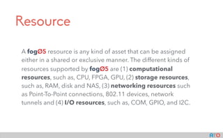 Resource
A fogOS resource is any kind of asset that can be assigned
either in a shared or exclusive manner. The different kinds of
resources supported by fogOS are (1) computational
resources, such as, CPU, FPGA, GPU, (2) storage resources,
such as, RAM, disk and NAS, (3) networking resources such
as Point-To-Point connections, 802.11 devices, network
tunnels and (4) I/O resources, such as, COM, GPIO, and I2C.  
 