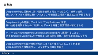 62
まとめ
Deep Learningは圧倒的に高い性能を実現するだけではなく、簡単で汎用。
既にソフトウェア環境は整いつつあり、今後急速な活用・普及拡大が予想される
Deep Learningの開発はデータトリブンなEnd-to-end学習。
高い性能を実現するためには膨大なデータと高速な計算環境が求められる
ソニーではNeural Network Libraries/Consoleを社内に展開することで、
効率的なDeep Learning人材の育成と応用技術の開発、実用化を実現してきた
Deep Learningの本質の理解のためには「まず使ってみること」が重要
Deep Learningを積極活用し、より豊かな社会の実現を
 