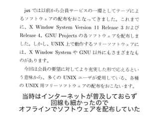 当時はインターネットが普及しておらず
回線も細かったので
オフラインでソフトウェアを配布していた
 