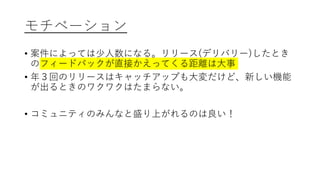 モチベーション
• 案件によっては少人数になる。リリース(デリバリー)したとき
のフィードバックが直接かえってくる距離は大事
• 年３回のリリースはキャッチアップも大変だけど、新しい機能
が出るときのワクワクはたまらない。
• コミュニティのみんなと盛り上がれるのは良い！
 