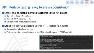 © OPITZ CONSULTING 2018 API design-first Seite 31
API Interface testing is key to ensure consistency
¢ Ensure that the implementation adheres to the API design
¢ Correct payload information
¢ Correct HTTP responce codes
¢ Defined HTTP ressources available
¢ Dredd is a lightweight Open-Source HTTP testing framework
¢ Runs against a Backend service
¢ Test are based on the definitions in the API design (Swagger or API Blueprint)
 