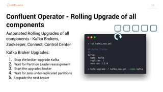 34
Confluent Operator - Rolling Upgrade of all
components
Automated Rolling Upgrades of all
components - Kafka Brokers,
Zookeeper, Connect, Control Center
Kafka Broker Upgrades:
1. Stop the broker, upgrade Kafka
2. Wait for Partition Leader reassignment
3. Start the upgraded broker
4. Wait for zero under-replicated partitions
5. Upgrade the next broker
 