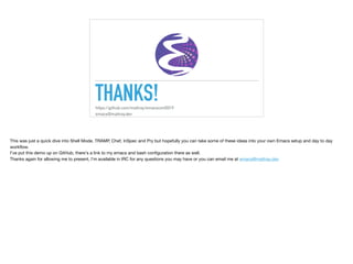 THANKS!https://github.com/mattray/emacsconf2019
emacs@mattray.dev
This was just a quick dive into Shell Mode, TRAMP, Chef, InSpec and Pry but hopefully you can take some of these ideas into your own Emacs setup and day to day
workﬂow.

I've put this demo up on GitHub, there's a link to my emacs and bash conﬁguration there as well.

Thanks again for allowing me to present, I'm available in IRC for any questions you may have or you can email me at emacs@mattray.dev

 