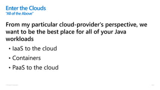 © Microsoft Corporation
From my particular cloud-provider's perspective, we
want to be the best place for all of your Java
workloads
• IaaS to the cloud
• Containers
• PaaS to the cloud
Enter the Clouds
“Allof the Above”
 