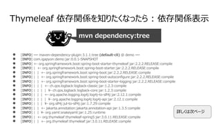 Thymeleaf 依存関係を知りたくなったら : 依存関係表⽰
● [INFO] --- maven-dependency-plugin:3.1.1:tree (default-cli) @ demo ---
● [INFO] com.igapyon:demo:jar:0.0.1-SNAPSHOT
● [INFO] +- org.springframework.boot:spring-boot-starter-thymeleaf:jar:2.2.2.RELEASE:compile
● [INFO] | +- org.springframework.boot:spring-boot-starter:jar:2.2.2.RELEASE:compile
● [INFO] | | +- org.springframework.boot:spring-boot:jar:2.2.2.RELEASE:compile
● [INFO] | | +- org.springframework.boot:spring-boot-autoconfigure:jar:2.2.2.RELEASE:compile
● [INFO] | | +- org.springframework.boot:spring-boot-starter-logging:jar:2.2.2.RELEASE:compile
● [INFO] | | | +- ch.qos.logback:logback-classic:jar:1.2.3:compile
● [INFO] | | | | ¥- ch.qos.logback:logback-core:jar:1.2.3:compile
● [INFO] | | | +- org.apache.logging.log4j:log4j-to-slf4j:jar:2.12.1:compile
● [INFO] | | | | ¥- org.apache.logging.log4j:log4j-api:jar:2.12.1:compile
● [INFO] | | | ¥- org.slf4j:jul-to-slf4j:jar:1.7.29:compile
● [INFO] | | +- jakarta.annotation:jakarta.annotation-api:jar:1.3.5:compile
● [INFO] | | ¥- org.yaml:snakeyaml:jar:1.25:runtime
● [INFO] | +- org.thymeleaf:thymeleaf-spring5:jar:3.0.11.RELEASE:compile
● [INFO] | | +- org.thymeleaf:thymeleaf:jar:3.0.11.RELEASE:compile
mvn dependency:tree
詳しくは次ページ
 