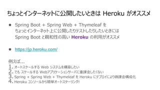 ちょっとインターネットに公開したいときは Heroku がオススメ
● Spring Boot + Spring Web + Thymeleaf を
ちょっとインターネット上に公開したりテストしたりしたいときには
Spring Boot と親和性の⾼い Heroku の利⽤がオススメ
● https://jp.heroku.com/
例えば...
1. オートスケールする Web システムを構築したい
2. でも スケールする Webアプリケーションサーバに重課⾦したくない
3. Spring + Spring Web + Thymeleaf を Heroku にデプロイにより微課⾦構成化
4. Heroku コンソールから簡単オートスケーリング!
 