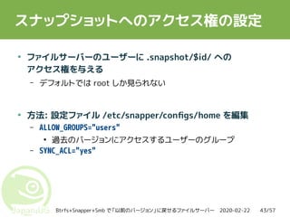 2020-02-22Btrfs+Snapper+Smb で「以前のバージョン」に戻せるファイルサーバー 43/57
スナップショットへのアクセス権の設定
●
ファイルサーバーのユーザーに .snapshot/$id/ への
アクセス権を与える
– デフォルトでは root しか見られない
●
方法: 設定ファイル /etc/snapper/configs/home を編集
– ALLOW_GROUPS="users"
●
過去のバージョンにアクセスするユーザーのグループ
– SYNC_ACL="yes"
 
