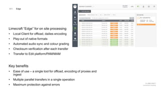 © LIMECRAFT
connected creativity
Limecraft “Edge” for on site processing
• Local Client for offload, dailies encoding
• Play-out of native formats
• Automated audio sync and colour grading
• Checksum verification after each transfer
• Transfer to Edit platform/PAM/MAM
Key benefits
• Ease of use – a single tool for offload, encoding of proxies and
ingest
• Multiple parallel transfers in a single operation
• Maximum protection against errors
001. Edge
 