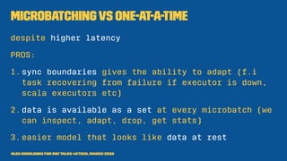 Microbatchingvs One-at-a-time
despite higher latency
PROS:
1.sync boundaries gives the ability to adapt (f.i
task recovering from failure if executor is down,
scala executors etc)
2.data is available as a set at every microbatch (we
can inspect, adapt, drop, get stats)
3.easier model that looks like data at rest
Oleg Korolenko for RSF Talks @Ktech, March 2020
 