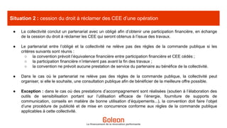 Le financement de la rénovation performante
Situation 2 : cession du droit à réclamer des CEE d’une opération
● La collectivité conclut un partenariat avec un obligé afin d’obtenir une participation financière, en échange
de la cession du droit à réclamer les CEE qui seront obtenus à l’issue des travaux.
● Le partenariat entre l’obligé et la collectivité ne relève pas des règles de la commande publique si les
critères suivants sont réunis :
○ la convention prévoit l’équivalence financière entre participation financière et CEE cédés ;
○ la participation financière n’intervient pas avant la fin des travaux ;
○ la convention ne prévoit aucune prestation de service du partenaire au bénéfice de la collectivité.
● Dans le cas où le partenariat ne relève pas des règles de la commande publique, la collectivité peut
organiser, si elle le souhaite, une consultation publique afin de bénéficier de la meilleure offre possible.
● Exception : dans le cas où des prestations d’accompagnement sont réalisées (soutien à l’élaboration des
outils de sensibilisation portant sur l’utilisation efficace de l’énergie, fourniture de supports de
communication, conseils en matière de bonne utilisation d’équipements...), la convention doit faire l’objet
d’une procédure de publicité et de mise en concurrence conforme aux règles de la commande publique
applicables à cette collectivité.
 