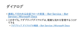 ダイアログ
• 連続して行われる会話フローの実装 - Bot Service - Bot
Service | Microsoft Docs
• この中でも、アダプティブダイアログは、複雑な流れを管理することが
できる
• アダプティブ ダイアログの概要 - Bot Service | Microsoft Docs
 