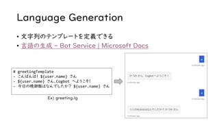 Language Generation
• 文字列のテンプレートを定義できる
• 言語の生成 - Bot Service | Microsoft Docs
# greetingTemplate
- こんばんは！ ${user.name} さん
- ${user.name} さん、Cogbot へようこそ！
- 今日の晩御飯はなんでしたか？ ${user.name} さん
Ex) greeting.lg
 