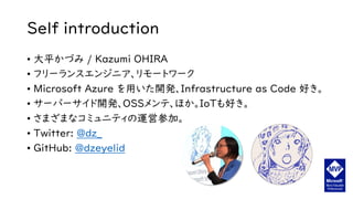 Self introduction
• 大平かづみ / Kazumi OHIRA
• フリーランスエンジニア、リモートワーク
• Microsoft Azure を用いた開発、Infrastructure as Code 好き。
• サーバーサイド開発、OSSメンテ、ほか。IoTも好き。
• さまざまなコミュニティの運営参加。
• Twitter: @dz_
• GitHub: @dzeyelid
 