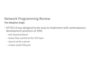 Network Programming Review
• HTTP/1.0 was designed to be easy to implement with contemporary
development practices of 1991
– text based protocol
– leaves flow control to the TCP layer
– easy to write a parser
– simple socket lifecycle
The Adoption Angle
 