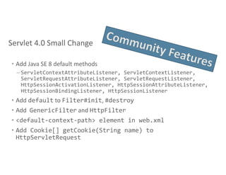 • Add Java SE 8 default methods
– ServletContextAttributeListener, ServletContextListener,
ServletRequestAttributeListener, ServletRequestListener,
HttpSessionActivationListener, HttpSessionAttributeListener,
HttpSessionBindingListener, HttpSessionListener
• Add default to Filter#init, #destroy
• Add GenericFilter and HttpFilter
• <default-context-path> element in web.xml
• Add Cookie[] getCookie(String name) to
HttpServletRequest
Servlet 4.0 Small Change
 