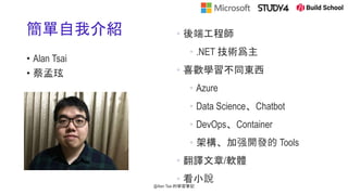 簡單自我介紹
• Alan Tsai
• 蔡孟玹
• 後端工程師
• .NET 技術爲主
• 喜歡學習不同東西
• Azure
• Data Science、Chatbot
• DevOps、Container
• 架構、加强開發的 Tools
• 翻譯文章/軟體
• 看小說
@Alan Tsai 的學習筆記
 