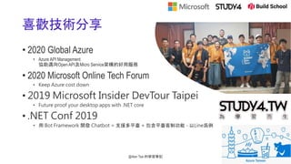 喜歡技術分享
• 2020 Global Azure
• Azure API Management
協助邁向Open API及Micro Service架構的好用服務
• 2020 Microsoft Online Tech Forum
• Keep Azure cost down
• 2019 Microsoft Insider DevTour Taipei
• Future proof your desktop apps with .NET core
• .NET Conf 2019
• 用 Bot Framework 開發 Chatbot = 支援多平臺 + 包含平臺客制功能 - 以Line爲例
@Alan Tsai 的學習筆記
 