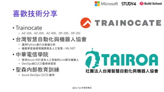 喜歡技術分享
• Trainocate
• AZ-104、AZ-204、AZ-400、DP-200、DP-201
• 台灣智慧自動化與機器人協會
• 運用Python進行大數據分析
• 機器學習基礎理論課程及人工智慧 – ML.NET
• 中華電信學院
• 使用Azure AI打造有人工智能的Line聊天機器人
• DevOps與CI/CD實務研習班
• 聖森内部教育訓練
• Azure DevOps CI/CD 應用
@Alan Tsai 的學習筆記
 