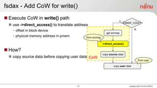 CoW
fsdax - Add CoW for write()
 Execute CoW in write() path
 use ->direct_access() to translate address
• offset in block device
• physical memory address in pmem
 How?
 copy source data before copying user data
Copyright 2020 FUJITSU LIMITED
Y
get srcmap
IOMAP_COW?
copy source data
->direct_access()
N
copy user data
from srcmap
from user
41
 