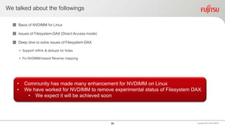 We talked about the followings
 Basis of NVDIMM for Linux
 Issues of Filesystem-DAX (Direct Access mode)
 Deep dive to solve issues of Filesystem-DAX
• Support reflink & dedupe for fsdax
• Fix NVDIMM-based Reverse mapping
Copyright 2020 FUJITSULIMITED
• Community has made many enhancement for NVDIMM on Linux
• We have worked for NVDIMM to remove experimental status of Filesystem DAX
• We expect it will be achieved soon
58
 