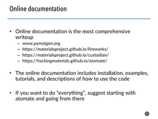 Online documentation
• Online documentation is the most comprehensive
writeup
– www.pymatgen.org
– https://materialsproject.github.io/fireworks/
– https://materialsproject.github.io/custodian/
– https://hackingmaterials.github.io/atomate/
• The online documentation includes installation, examples,
tutorials, and descriptions of how to use the code
• If you want to do “everything”, suggest starting with
atomate and going from there
57
 