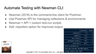 copyright © 2021 by amundsen.com, inc. -- all rights reserved
Automate Testing with Newman CLI
● Newman (2016) is the command-line client for Postman
● Use Postman API for managing collections & environments
● Newman + API = custom test-run scripts
● Add -reporters option for improved output
 