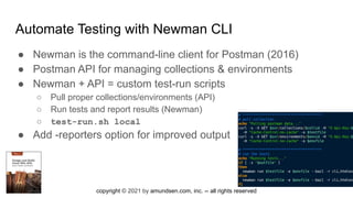 copyright © 2021 by amundsen.com, inc. -- all rights reserved
Automate Testing with Newman CLI
● Newman is the command-line client for Postman (2016)
● Postman API for managing collections & environments
● Newman + API = custom test-run scripts
○ Pull proper collections/environments (API)
○ Run tests and report results (Newman)
○ test-run.sh local
● Add -reporters option for improved output
 